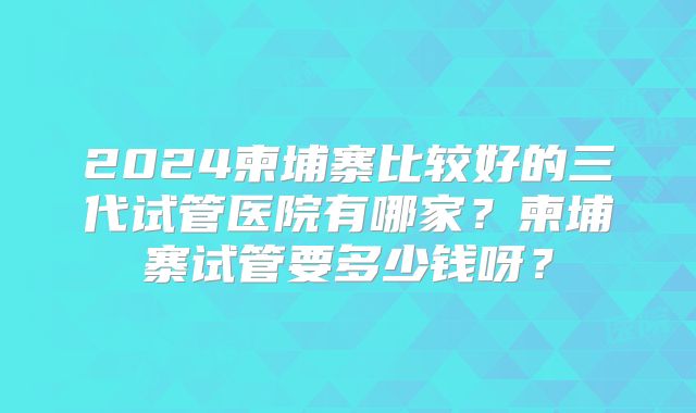 2024柬埔寨比较好的三代试管医院有哪家?柬埔寨试管要多少钱呀?