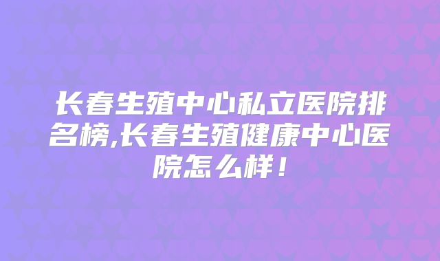 长春生殖中心私立医院排名榜,长春生殖健康中心医院怎么样!