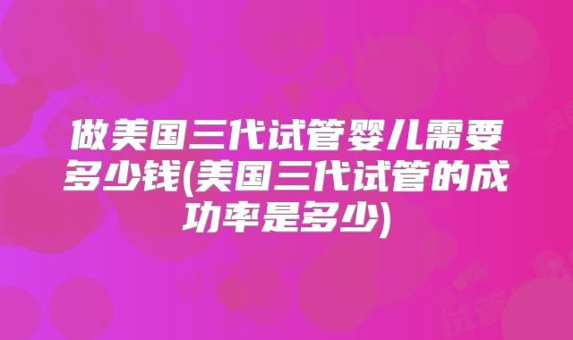 做美国三代试管婴儿需要多少钱(美国三代试管的成功率是多少)