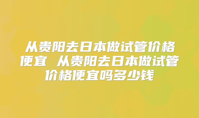 从贵阳去日本做试管价格便宜 从贵阳去日本做试管价格便宜吗多少钱