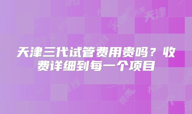 天津三代试管费用贵吗？收费详细到每一个项目