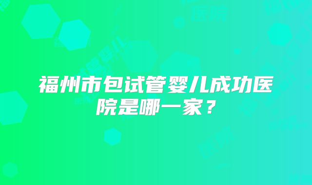 福州市包试管婴儿成功医院是哪一家?