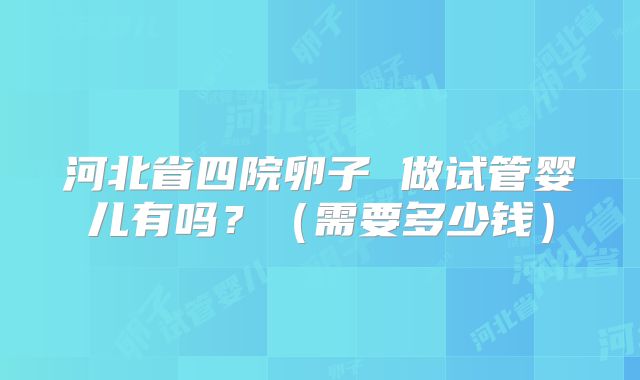 河北省四院卵子 做试管婴儿有吗？（需要多少钱）