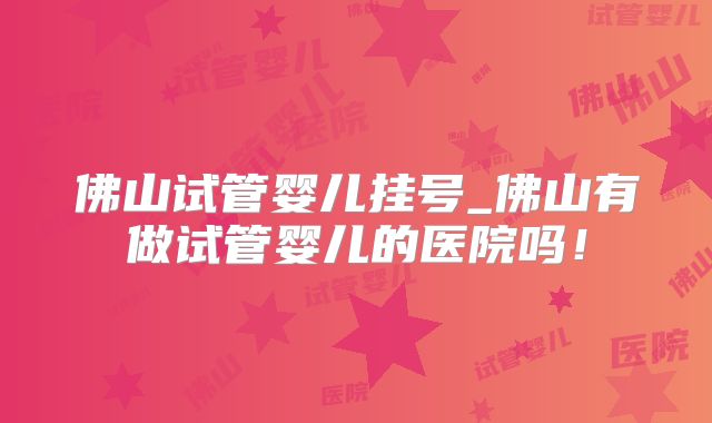 佛山试管婴儿挂号_佛山有做试管婴儿的医院吗！