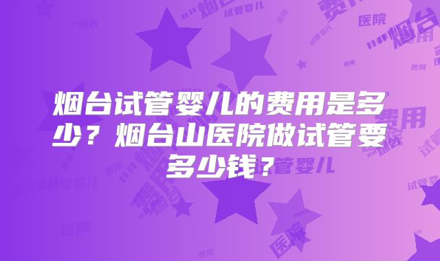 烟台试管婴儿的费用是多少？烟台山医院做试管要多少钱？