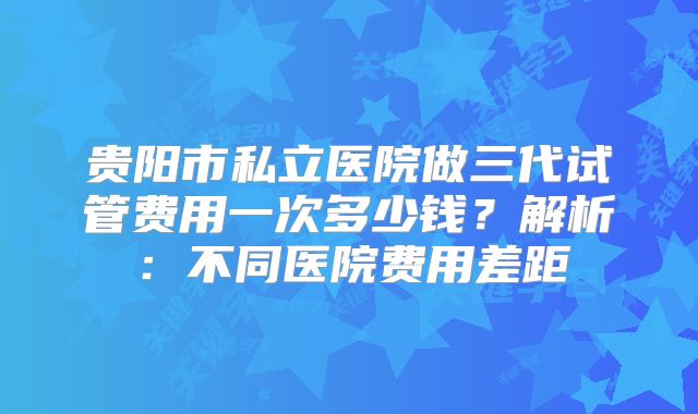 贵阳市私立医院做三代试管费用一次多少钱?解析:不同医院费用差距