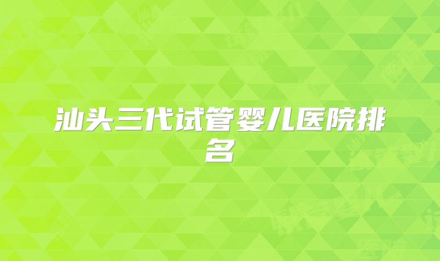 汕头三代试管婴儿医院排名