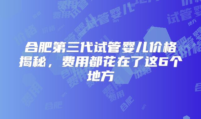 合肥第三代试管婴儿价格揭秘，费用都花在了这6个地方