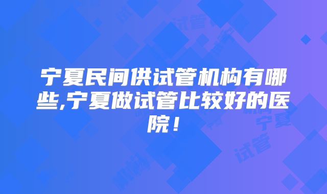宁夏民间供试管机构有哪些,宁夏做试管比较好的医院!