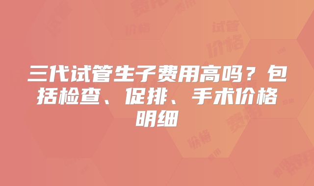 三代试管生子费用高吗？包括检查、促排、手术价格明细