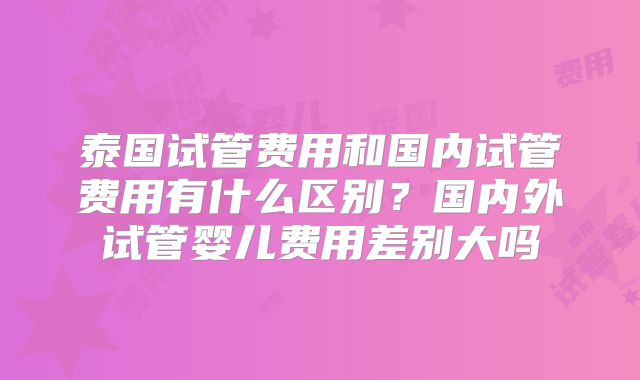 泰国试管费用和国内试管费用有什么区别?国内外试管婴儿费用差别大吗