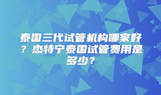 泰国三代试管机构哪家好？杰特宁泰国试管费用是多少？