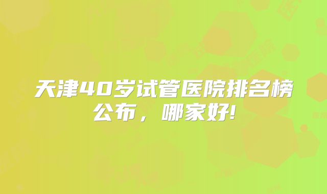 天津40岁试管医院排名榜公布，哪家好!