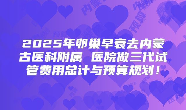 2025年卵巢早衰去内蒙古医科附属 医院做三代试管费用总计与预算规划!