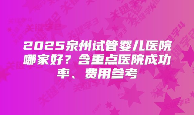 2025泉州试管婴儿医院哪家好?含重点医院成功率、费用参考
