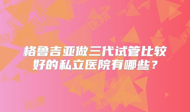 格鲁吉亚做三代试管比较好的私立医院有哪些？