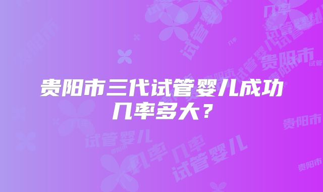 贵阳市三代试管婴儿成功几率多大?