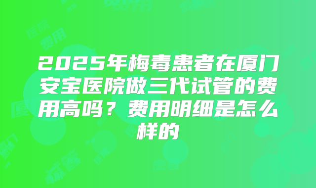 2025年梅毒患者在厦门安宝医院做三代试管的费用高吗？费用明细是怎么样的