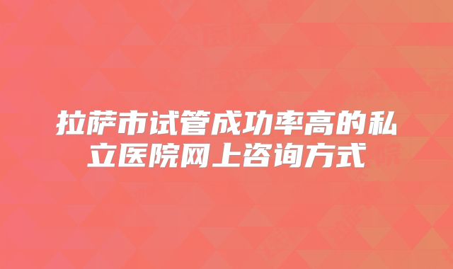 拉萨市试管成功率高的私立医院网上咨询方式