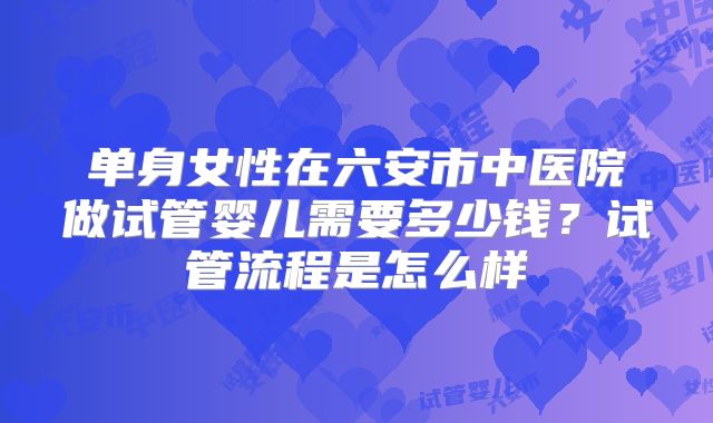 单身女性在六安市中医院做试管婴儿需要多少钱?试管流程是怎么样