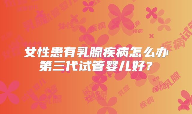 女性患有乳腺疾病怎么办第三代试管婴儿好？