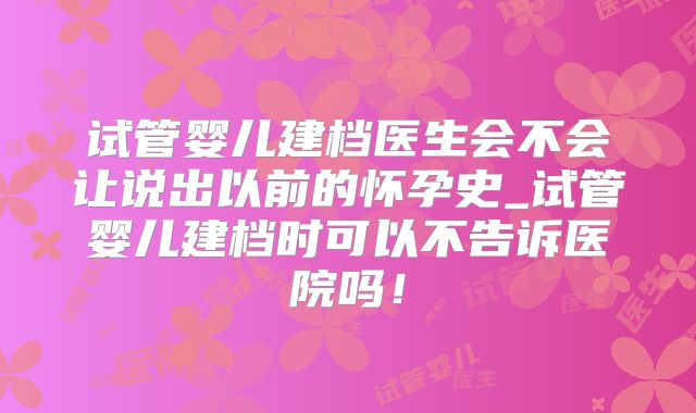 试管婴儿建档医生会不会让说出以前的怀孕史_试管婴儿建档时可以不告诉医院吗！