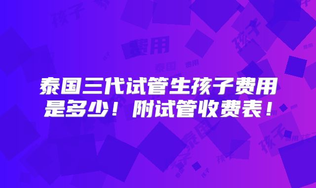 泰国三代试管生孩子费用是多少!附试管收费表!