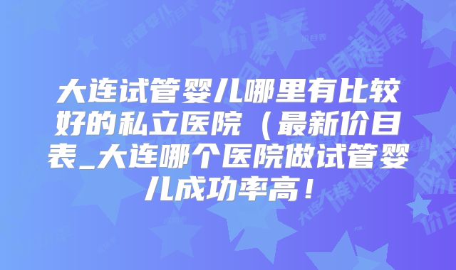 大连试管婴儿哪里有比较好的私立医院（最新价目表_大连哪个医院做试管婴儿成功率高！