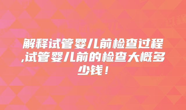 解释试管婴儿前检查过程,试管婴儿前的检查大概多少钱!