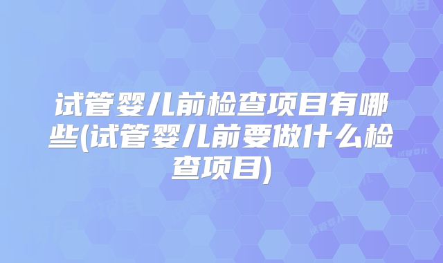 试管婴儿前检查项目有哪些(试管婴儿前要做什么检查项目)