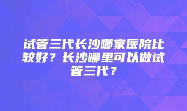 试管三代长沙哪家医院比较好?长沙哪里可以做试管三代?
