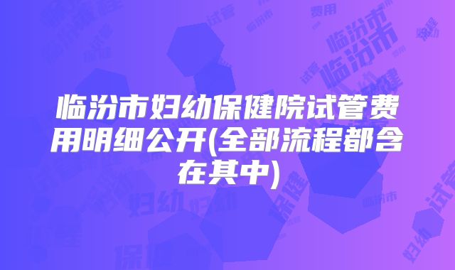临汾市妇幼保健院试管费用明细公开(全部流程都含在其中)
