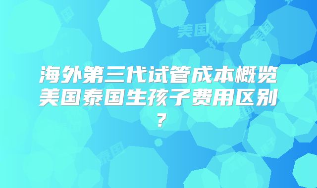 海外第三代试管成本概览美国泰国生孩子费用区别？