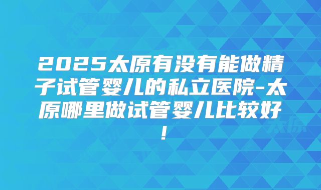 2025太原有没有能做精子试管婴儿的私立医院-太原哪里做试管婴儿比较好！