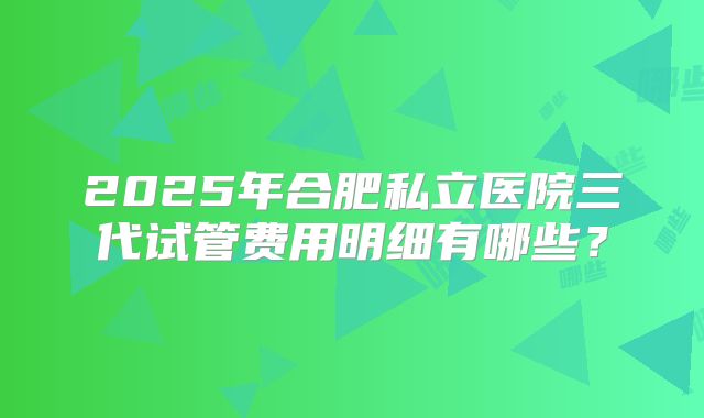 2025年合肥私立医院三代试管费用明细有哪些?