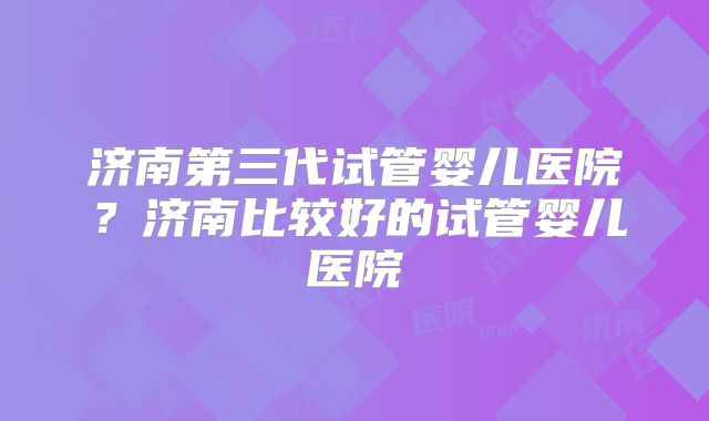 济南第三代试管婴儿医院?济南比较好的试管婴儿医院
