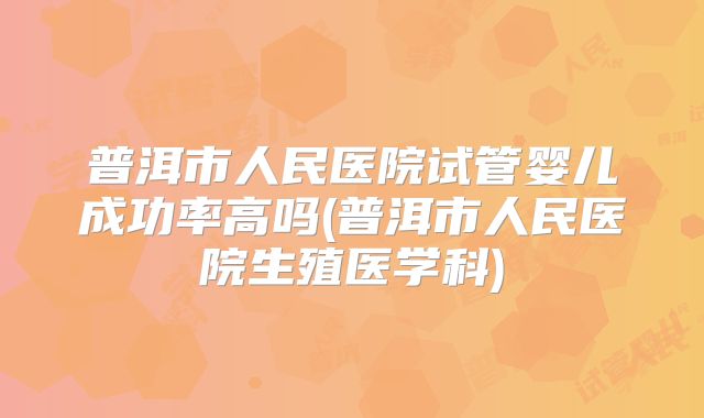 普洱市人民医院试管婴儿成功率高吗(普洱市人民医院生殖医学科)