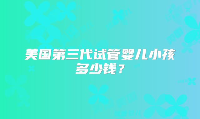 美国第三代试管婴儿小孩多少钱？