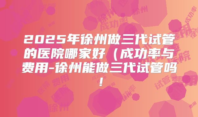2025年徐州做三代试管的医院哪家好(成功率与费用-徐州能做三代试管吗!