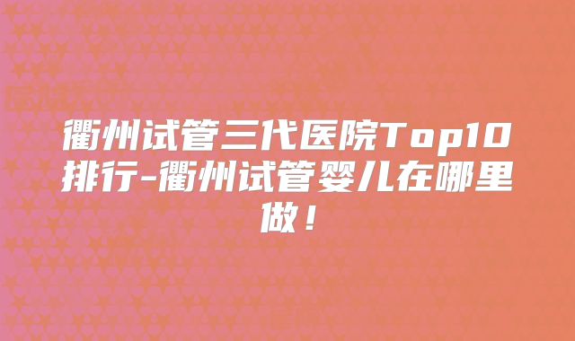 衢州试管三代医院Top10排行-衢州试管婴儿在哪里做！