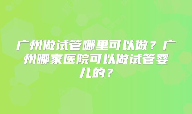 广州做试管哪里可以做？广州哪家医院可以做试管婴儿的？