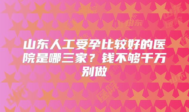 山东人工受孕比较好的医院是哪三家?钱不够千万别做