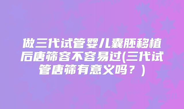 做三代试管婴儿囊胚移植后唐筛容不容易过(三代试管唐筛有意义吗?)