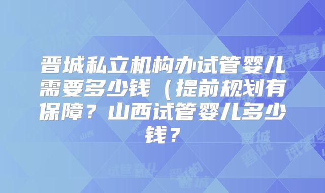 晋城私立机构办试管婴儿需要多少钱(提前规划有保障?山西试管婴儿多少钱?