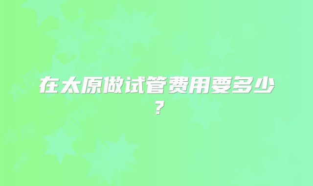 在太原做试管费用要多少?