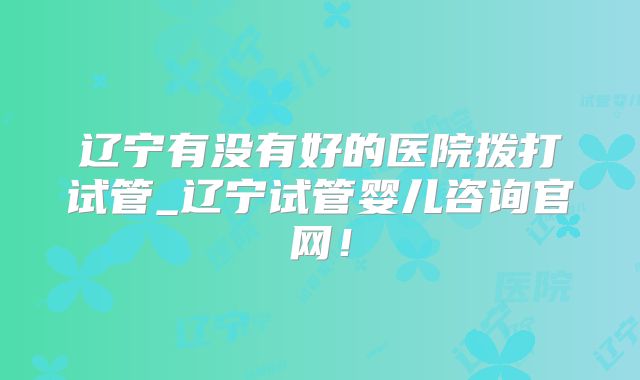 辽宁有没有好的医院拨打试管_辽宁试管婴儿咨询官网!