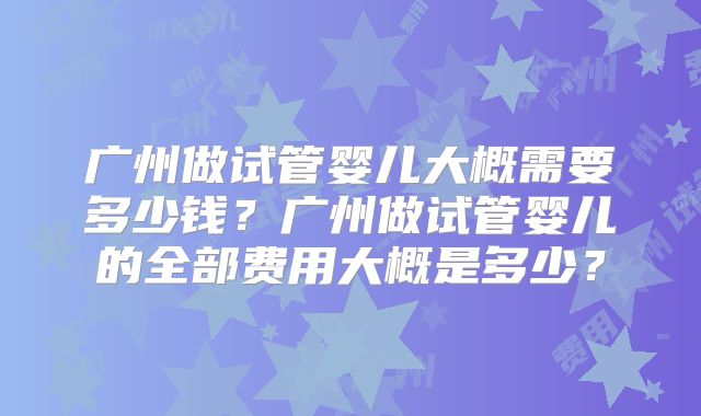 广州做试管婴儿大概需要多少钱?广州做试管婴儿的全部费用大概是多少?