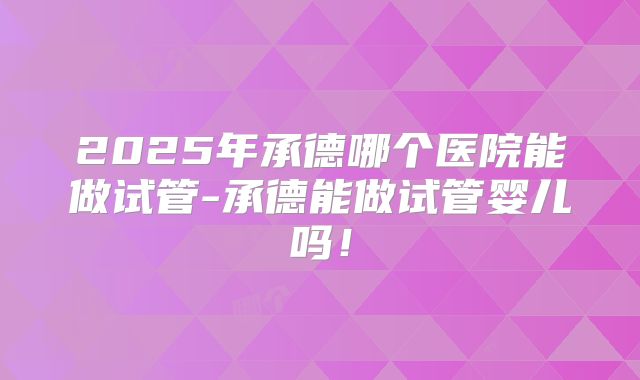 2025年承德哪个医院能做试管-承德能做试管婴儿吗！