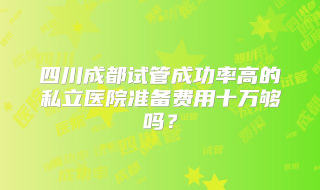 四川成都试管成功率高的私立医院准备费用十万够吗？
