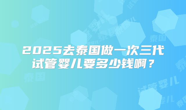 2025去泰国做一次三代试管婴儿要多少钱啊?